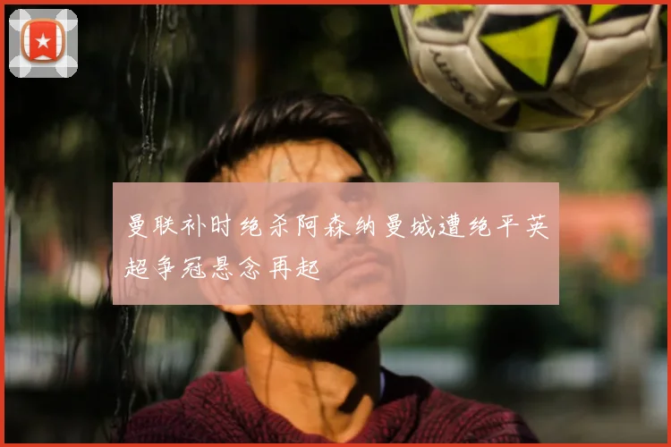 曼联补时绝杀阿森纳曼城遭绝平英超争冠悬念再起