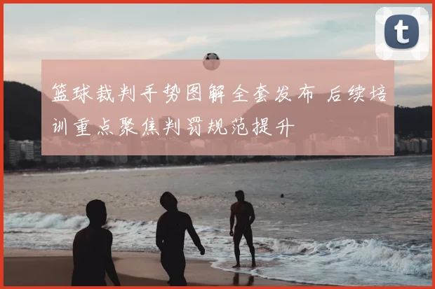 篮球裁判手势图解全套发布 后续培训重点聚焦判罚规范提升