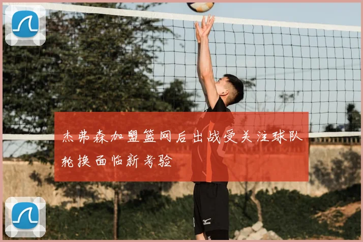 杰弗森加盟篮网后出战受关注球队轮换面临新考验