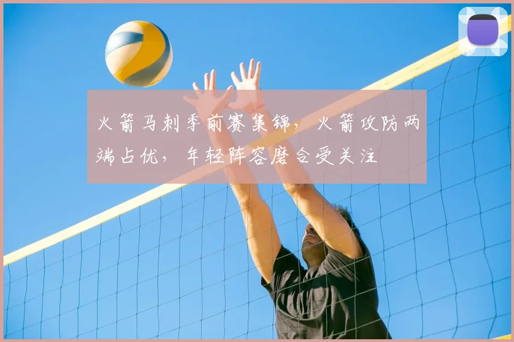 火箭马刺季前赛集锦，火箭攻防两端占优，年轻阵容磨合受关注