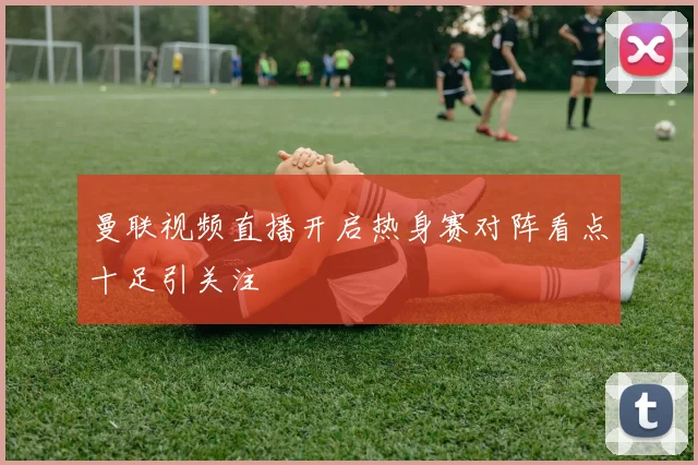 曼联视频直播开启热身赛对阵看点十足引关注