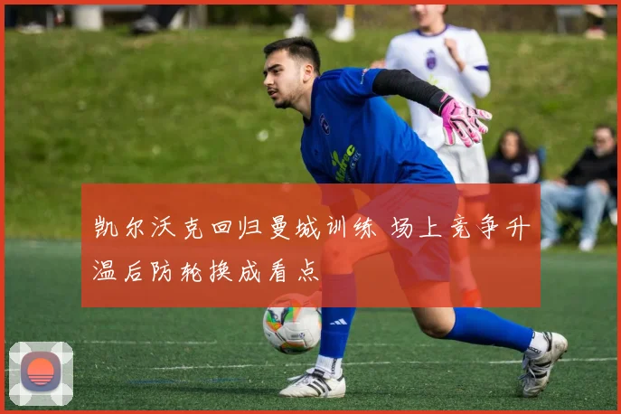 凯尔沃克回归曼城训练 场上竞争升温后防轮换成看点