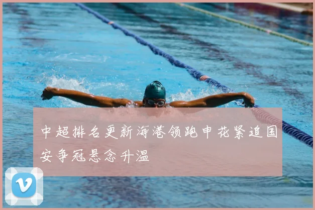 中超排名更新海港领跑申花紧追国安争冠悬念升温