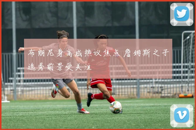 布朗尼身高成热议焦点 詹姆斯之子选秀前景受关注