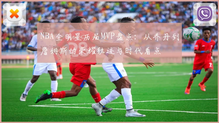 NBA全明星历届MVP盘点：从乔丹到詹姆斯的荣耀轨迹与时代看点