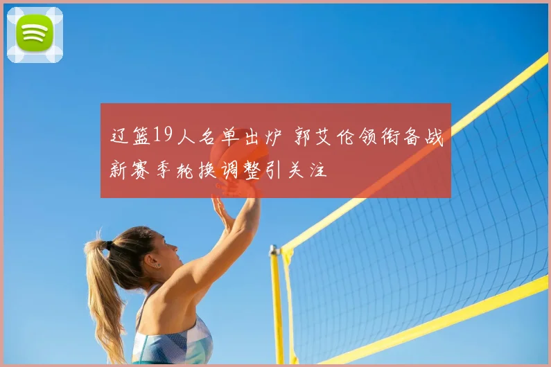 辽篮19人名单出炉 郭艾伦领衔备战新赛季轮换调整引关注