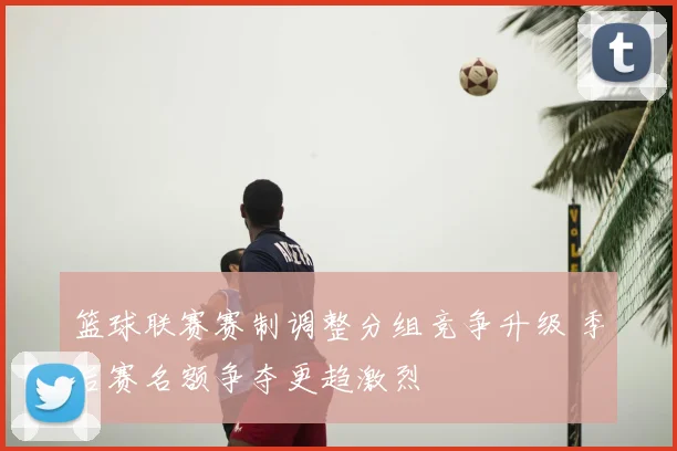篮球联赛赛制调整分组竞争升级 季后赛名额争夺更趋激烈