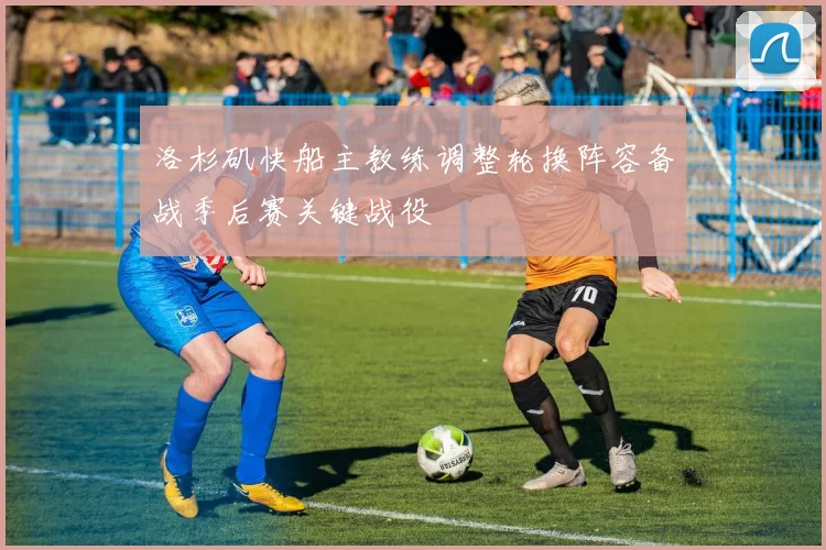 洛杉矶快船主教练调整轮换阵容备战季后赛关键战役