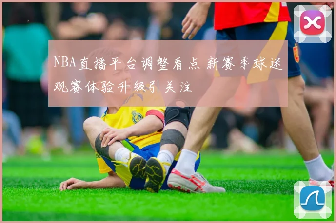 NBA直播平台调整看点 新赛季球迷观赛体验升级引关注