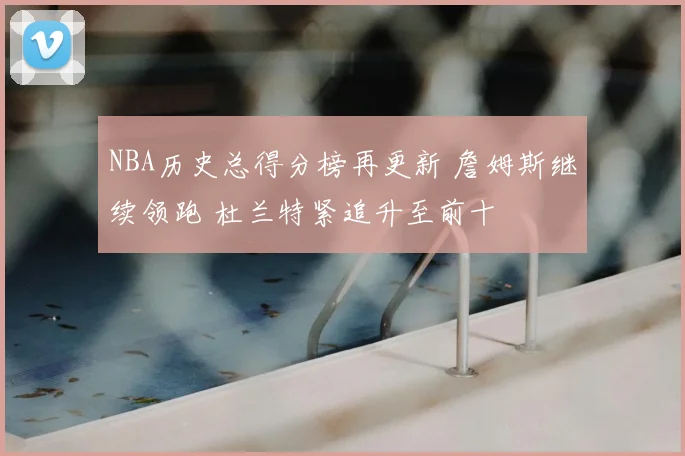 NBA历史总得分榜再更新 詹姆斯继续领跑 杜兰特紧追升至前十