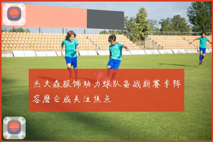 杰夫森服饰助力球队备战新赛季阵容磨合成关注焦点