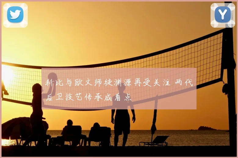 科比与欧文师徒渊源再受关注 两代后卫技艺传承成看点