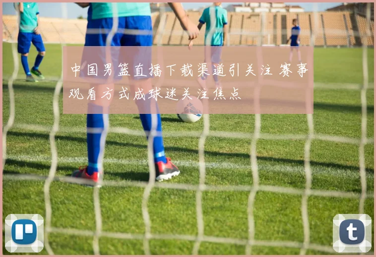 中国男篮直播下载渠道引关注 赛事观看方式成球迷关注焦点