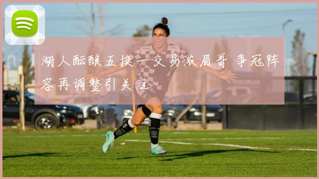 湖人酝酿五换一交易浓眉哥 争冠阵容再调整引关注