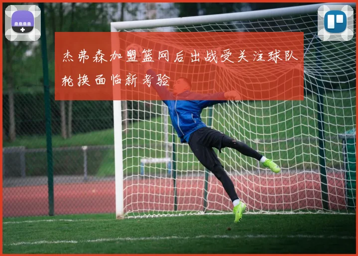 杰弗森加盟篮网后出战受关注球队轮换面临新考验