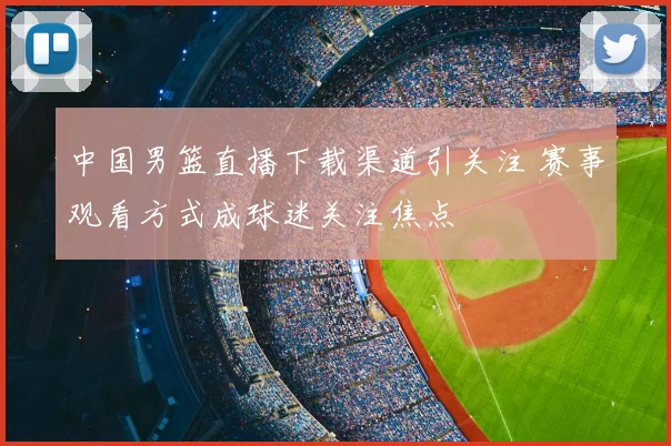 中国男篮直播下载渠道引关注 赛事观看方式成球迷关注焦点
