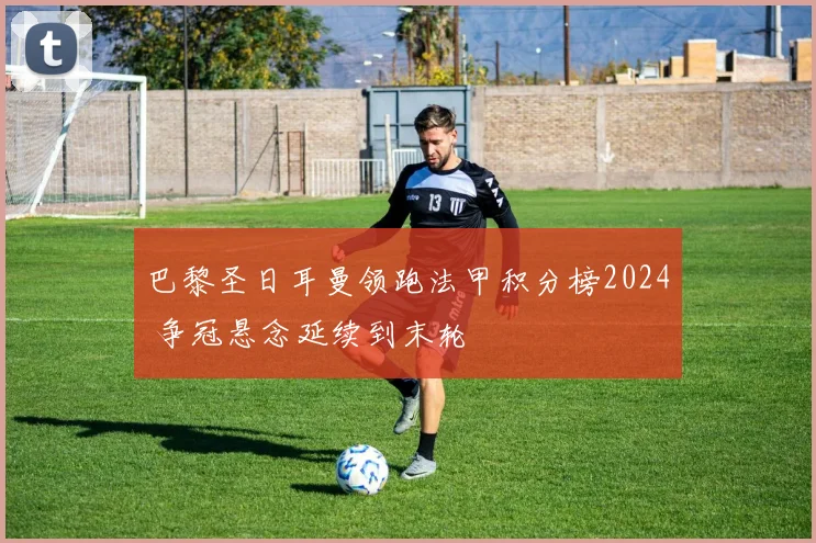 巴黎圣日耳曼领跑法甲积分榜2024 争冠悬念延续到末轮