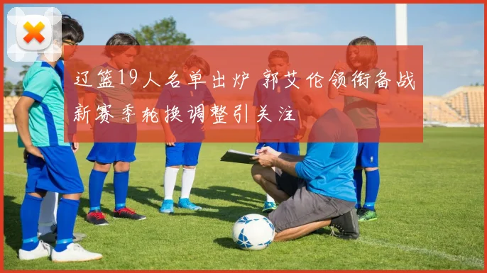 辽篮19人名单出炉 郭艾伦领衔备战新赛季轮换调整引关注