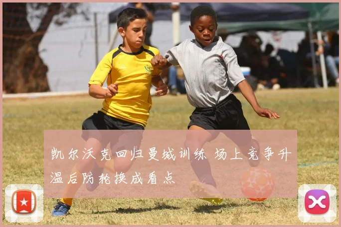 凯尔沃克回归曼城训练 场上竞争升温后防轮换成看点