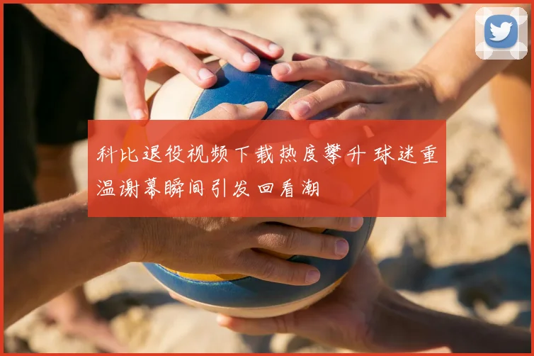 科比退役视频下载热度攀升 球迷重温谢幕瞬间引发回看潮