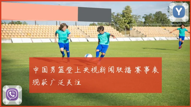 中国男篮登上央视新闻联播 赛事表现获广泛关注